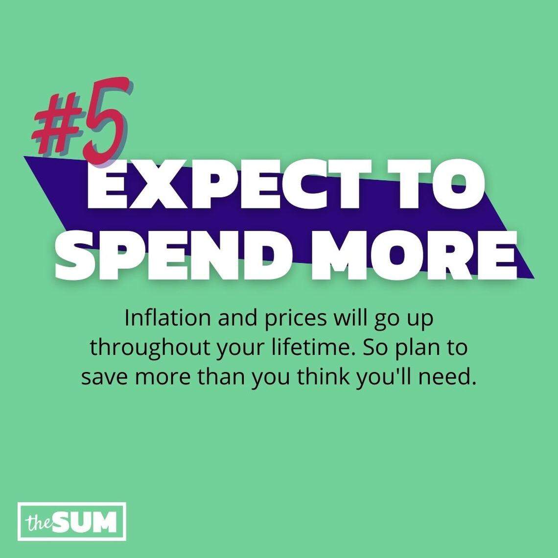 Expect to Spend More: Inflation and prices will go up throughout your lifetime. So plan to save more than you think you'll need.